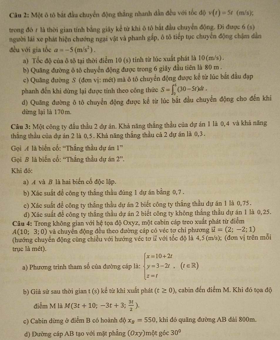 Một ô tô bắt đầu chuyển động thẳng nhanh dần đều với tốc độ v(t)=5t (m/s);
trong đó 7 là thời gian tính bằng giây kể từ khi ô tô bắt đầu chuyển động. Đi được 6(s)
người lái xe phát hiện chướng ngại vật và phanh gấp, ô tô tiếp tục chuyển động chậm dẫn
đều với gia tốc a=-5(m/s^2).
a) Tốc độ của ô tô tại thời điểm 10 (s) tính từ lúc xuất phát là 10(m/s).
b) Quãng đường ô tô chuyển động được trong 6 giây đầu tiên là 80 m .
c) Quãng đường S (đơn vị: mét) mà ô tô chuyển động được kể từ lúc bắt đầu đạp
phanh đến khi dừng lại được tính theo công thức S=∈t _0^(6(30-5t)dt.
d) Quãng đường ô tô chuyển động được kể từ lúc bắt đầu chuyển động cho đến khí
dừng lại là 170m.
Câu 3: Một công ty đấu thầu 2 dự án. Khả năng thắng thầu của dự án 1 là 0,4 và khả năng
thắng thầu của dự án 2 là 0,5. Khả năng thắng thầu cả 2 dự án là 0,3.
Gọi A là biến cố: “Thắng thầu dự án 1''
Gọi B là biến cố: “Thắng thầu dự án 2''.
Khi đó:
a) A và B là hai biến cố độc lập.
b) Xác suất đề công ty thắng thầu đúng 1 dự án bằng 0,7 .
c) Xác suất để công ty thắng thầu dự án 2 biết công ty thắng thầu dự án 1 là 0,75.
d) Xác suất để công ty thắng thầu dự án 2 biết công ty không thắng thầu dự án 1 là 0,25.
Câu 4: Trong không gian với hệ tọa độ Oxyz, một cabin cáp treo xuất phát từ điểm
A(10;3;0) và chuyển động đều theo đường cáp có véc tơ chi phương vector u)=(2;-2;1)
(hướng chuyển động cùng chiều với hướng véc tơ u với tốc độ là 4,5 (m/s); (đơn vị trên mỗi
trục là mét).
a) Phương trình tham số của đường cáp là: beginarrayl x=10+2t y=3-2t, z=tendarray. (t∈ R)
b) Giả sử sau thời gian t (s) kể từ khi xuất phát (t≥ 0) , cabin đến điểm M. Khi đó tọa độ
điểm M là M(3t+10;-3t+3; 3t/2 ).
c) Cabin dừng ở điểm B có hoành độ x_B=550 , khi đó quãng đường AB dài 800m.
d) Đường cáp AB tạo với mặt phẳng (0xy)một góc 30°