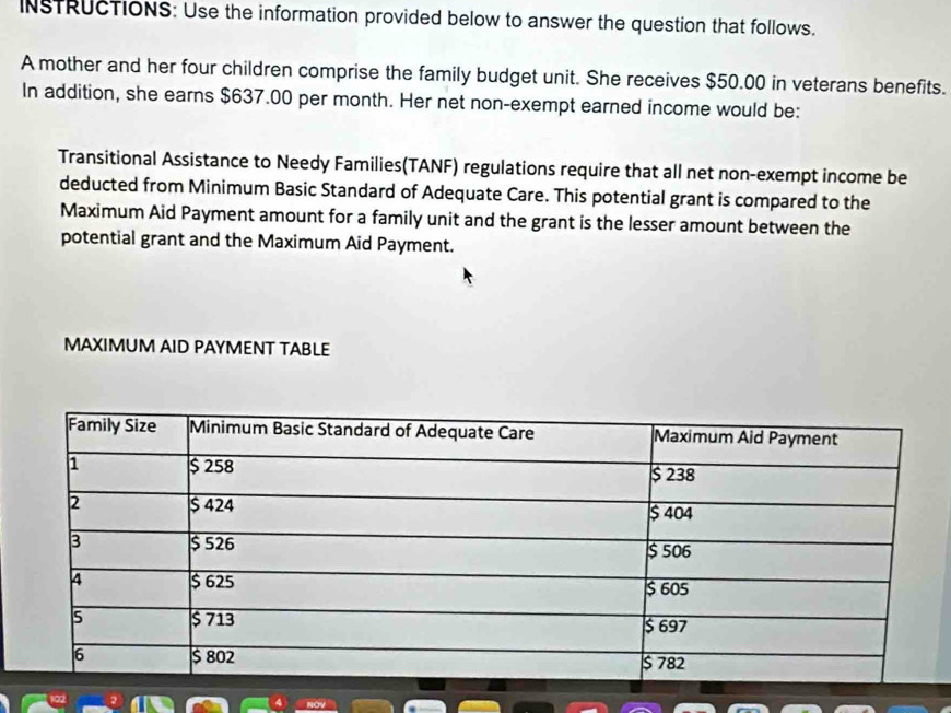 INSTRUCTIONS: Use the information provided below to answer the question that follows. 
A mother and her four children comprise the family budget unit. She receives $50.00 in veterans benefits. 
In addition, she earns $637.00 per month. Her net non-exempt earned income would be: 
Transitional Assistance to Needy Families(TANF) regulations require that all net non-exempt income be 
deducted from Minimum Basic Standard of Adequate Care. This potential grant is compared to the 
Maximum Aid Payment amount for a family unit and the grant is the lesser amount between the 
potential grant and the Maximum Aid Payment. 
MAXIMUM AID PAYMENT TABLE