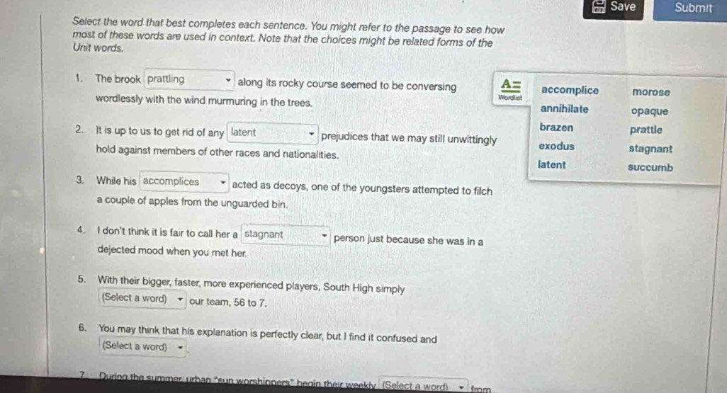 Save Submit
Select the word that best completes each sentence. You might refer to the passage to see how
most of these words are used in context. Note that the choices might be related forms of the
Unit words.
1. The brook prattling along its rocky course seemed to be conversing A= accomplice morose
wordlessly with the wind murmuring in the trees. Wordlist annihilate opaque
brazen
2. It is up to us to get rid of any latent prejudices that we may still unwittingly exodus stagnant prattle
hold against members of other races and nationalities. latent succumb
3. While his accomplices acted as decoys, one of the youngsters attempted to filch
a couple of apples from the unguarded bin.
4. I don't think it is fair to call her a stagnant person just because she was in a
dejected mood when you met her.
5. With their bigger, faster, more experienced players, South High simply
(Select a word) our team, 56 to 7.
6. You may think that his explanation is perfectly clear, but I find it confused and
(Select a word)
7 During the summer urban “sun worshippers” begin their weekly (Select a word) from