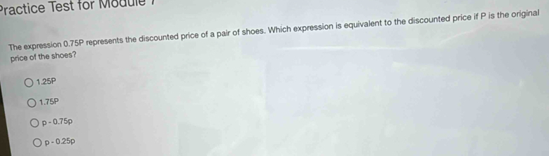 Practice Test for Module 1
The expression 0.75P represents the discounted price of a pair of shoes. Which expression is equivalent to the discounted price if P is the original
price of the shoes?
1.25P
1.75P
p-0.75p
p-0.25p