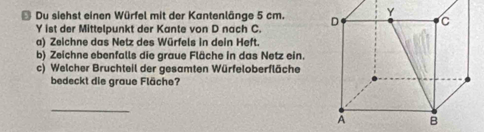 Du siehst einen Würfel mit der Kantenlänge 5 cm. 
Y ist der Mittelpunkt der Kante von D nach C. 
a) Zeichne das Netz des Würfels in dein Heft. 
b) Zeichne ebenfalls die graue Fläche in das Netz ein. 
c) Welcher Bruchteil der gesamten Würfeloberfläche 
bedeckt die graue Fläche? 
_