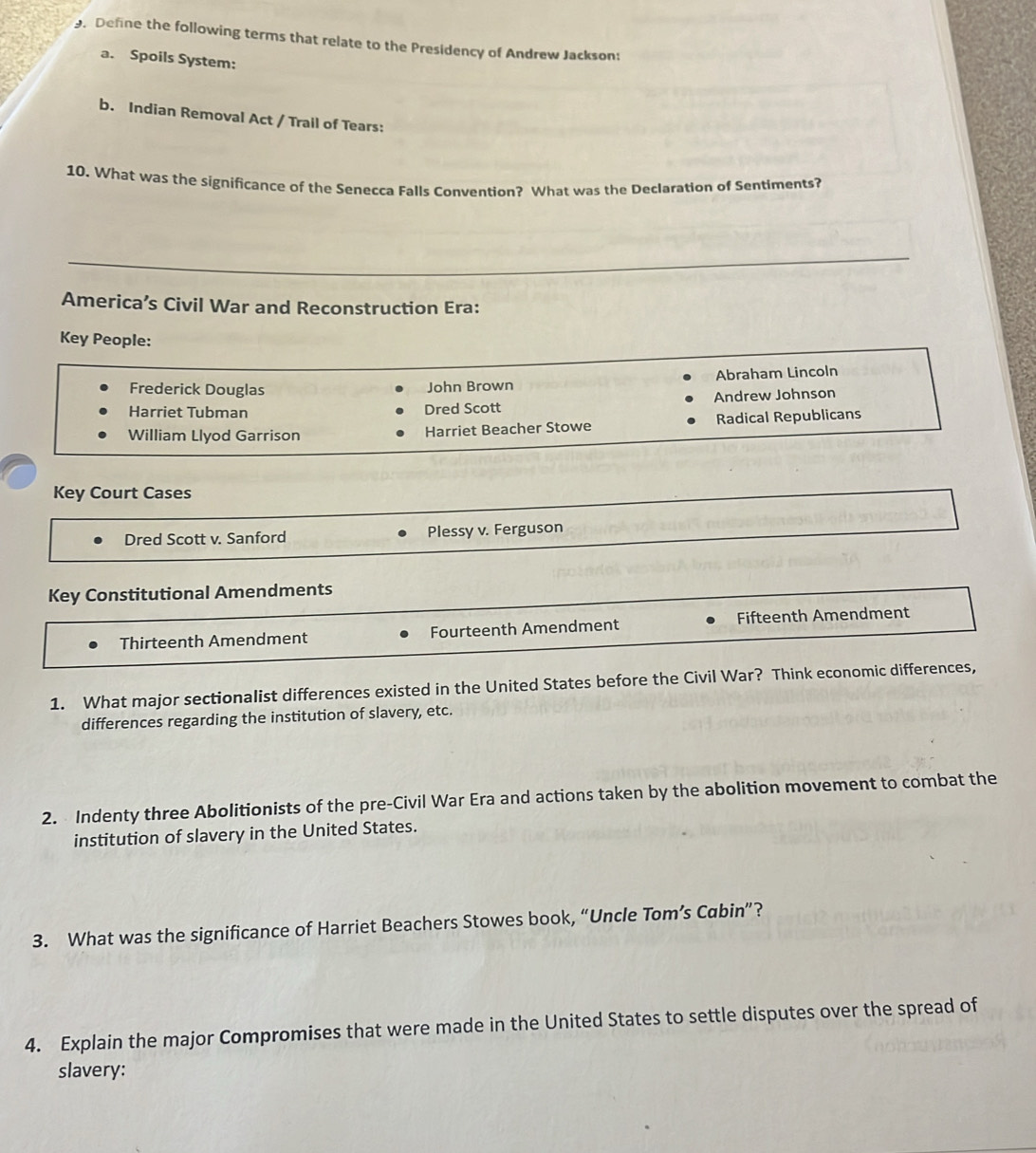 Define the following terms that relate to the Presidency of Andrew Jackson:
a. Spoils System:
b. Indian Removal Act / Trail of Tears:
10. What was the significance of the Senecca Falls Convention? What was the Declaration of Sentiments?
_
America’s Civil War and Reconstruction Era:
Key People:
Frederick Douglas John Brown Abraham Lincoln
Harriet Tubman Dred Scott Andrew Johnson
William Llyod Garrison Harriet Beacher Stowe Radical Republicans
Key Court Cases
Dred Scott v. Sanford Plessy v. Ferguson
Key Constitutional Amendments
Thirteenth Amendment Fourteenth Amendment Fifteenth Amendment
1. What major sectionalist differences existed in the United States before the Civil War? Think economic differences,
differences regarding the institution of slavery, etc.
2. Indenty three Abolitionists of the pre-Civil War Era and actions taken by the abolition movement to combat the
institution of slavery in the United States.
3. What was the significance of Harriet Beachers Stowes book, “Uncle Tom’s Cabin”?
4. Explain the major Compromises that were made in the United States to settle disputes over the spread of
slavery: