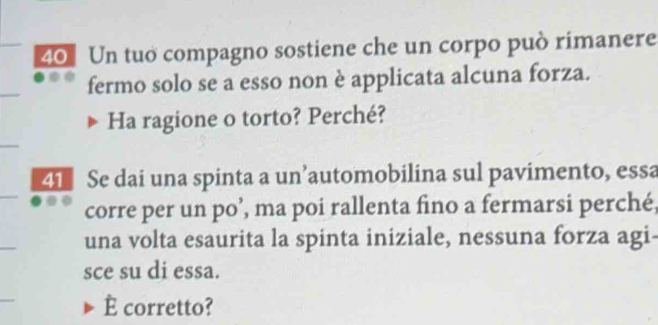 Un tuo compagno sostiene che un corpo può rimanere 
fermo solo se a esso non è applicata alcuna forza. 
Ha ragione o torto? Perché? 
41 Se dai una spinta a un’automobilina sul pavimento, essa 
corre per un po’, ma poi rallenta fino a fermarsi perché, 
una volta esaurita la spinta iniziale, nessuna forza agi- 
sce su di essa. 
È corretto?