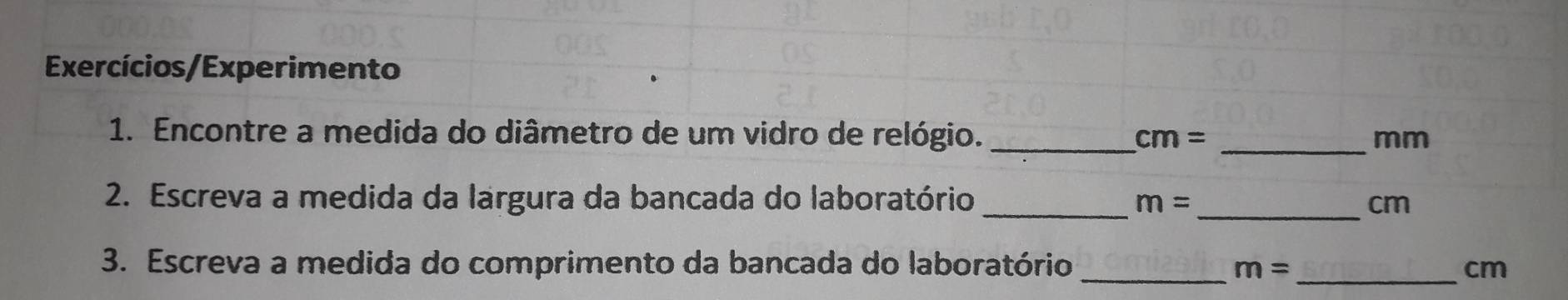 Exercícios/Experimento 
1. Encontre a medida do diâmetro de um vidro de relógio. _ cm= _ mm
_ 
2. Escreva a medida da largura da bancada do laboratório _ m= cm
3. Escreva a medida do comprimento da bancada do laboratório_ 
_ m=
cm