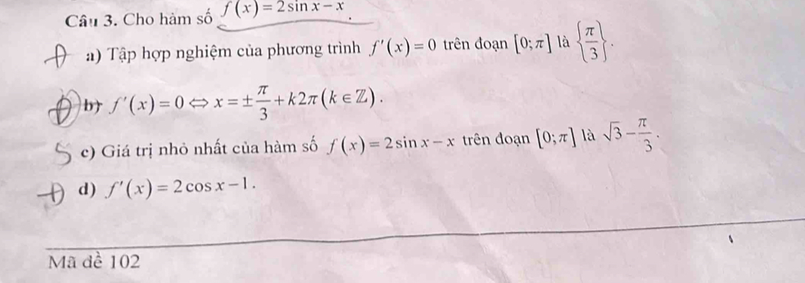 Cho hàm số f(x)=2sin x-x
a ) Tập hợp nghiệm của phương trình f'(x)=0 trên đoạn [0;π ] là   π /3 . 
b) f'(x)=0Leftrightarrow x=±  π /3 +k2π (k∈ Z). 
c) Giá trị nhỏ nhất của hàm số f(x)=2sin x-x trên đoạn [0;π ] là sqrt(3)- π /3 . 
d) f'(x)=2cos x-1. 
Mã đề 102