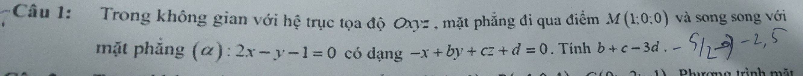 Trong không gian với hệ trục tọa độ Oxyz , mặt phẳng đi qua điểm M(1;0;0) và song song với 
mặt phẳng (α): 2x-y-1=0 có đạng -x+by+cz+d=0. Tính b+c-3d. 
Phrơng trình mãt