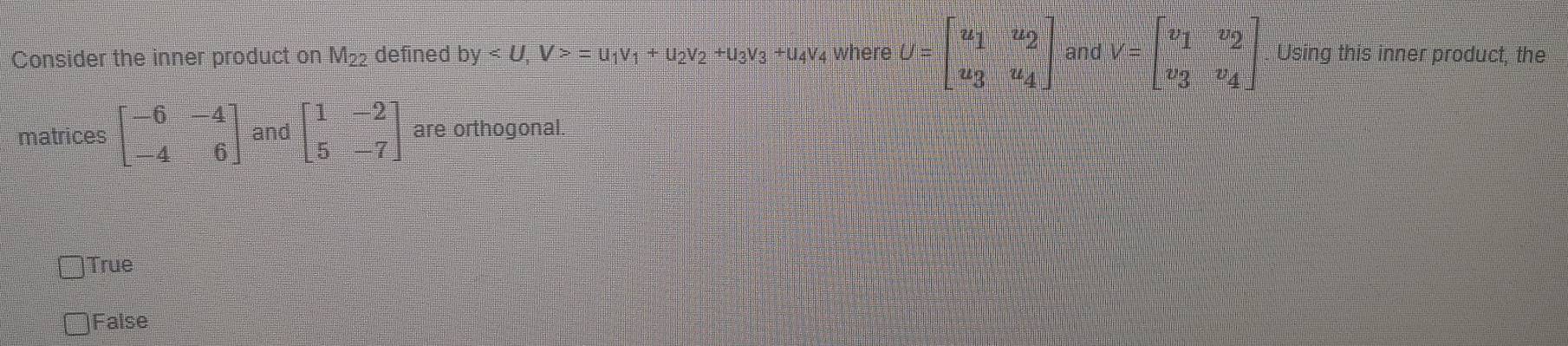 Consider the inner product on M₂₂ defined by , V>=u_1v_1+u_2v_2+u_3v_3+u_4 V4 where U=beginbmatrix u_1&u_2 u_3&u_4endbmatrix and V=beginbmatrix v_1&v_2 v_3&v_4endbmatrix Using this inner product, the
matrices beginbmatrix -6&-4 -4&6endbmatrix and beginbmatrix 1&-2 5&-7endbmatrix are orthogonal.
)True
)False