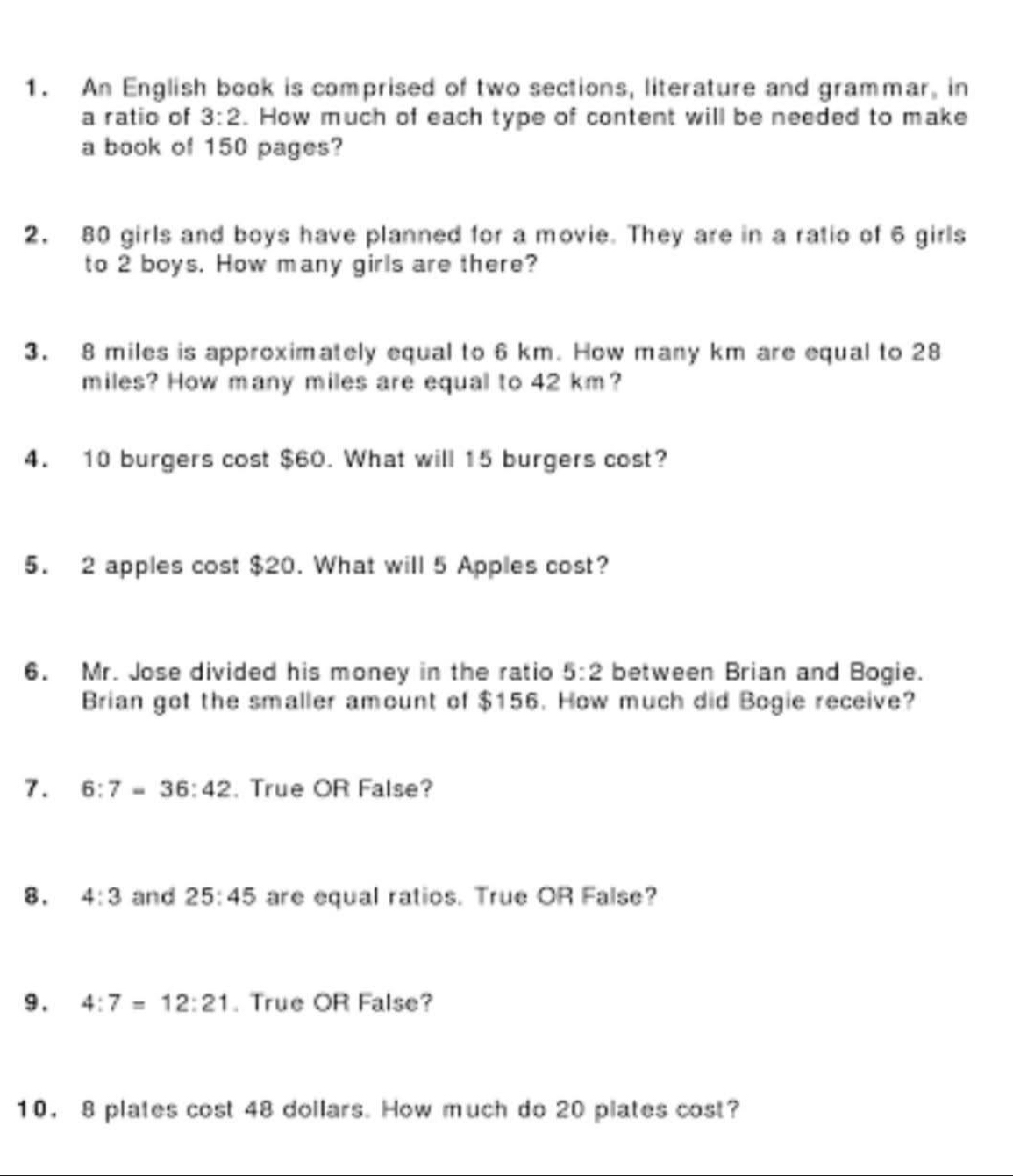 An English book is comprised of two sections, literature and grammar, in 
a ratio of 3:2. How much of each type of content will be needed to make 
a book of 150 pages? 
2. 80 girls and boys have planned for a movie. They are in a ratio of 6 girls 
to 2 boys. How many girls are there? 
3. 8 miles is approximately equal to 6 km. How many km are equal to 28
miles? How many miles are equal to 42 km? 
4. 10 burgers cost $60. What will 15 burgers cost? 
5. 2 apples cost $20. What will 5 Apples cost? 
6. Mr. Jose divided his money in the ratio 5:2 between Brian and Bogie. 
Brian got the smaller amount of $156. How much did Bogie receive? 
7. 6:7=36:42. True OR False? 
8. 4:3 and 25:45 are equal ratios. True OR False? 
9 . 4:7=12:21. True OR False? 
10， 8 plates cost 48 dollars. How much do 20 plates cost?