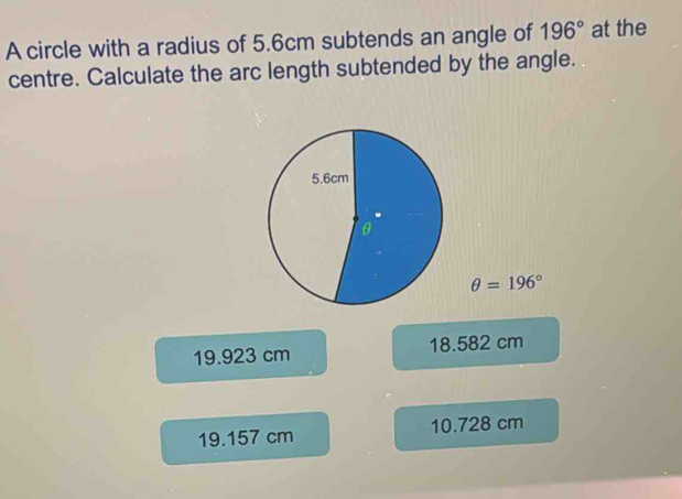 A circle with a radius of 5.6cm subtends an angle of 196° at the
centre. Calculate the arc length subtended by the angle.
θ =196°
19.923 cm 18.582 cm
19.157 cm 10.728 cm