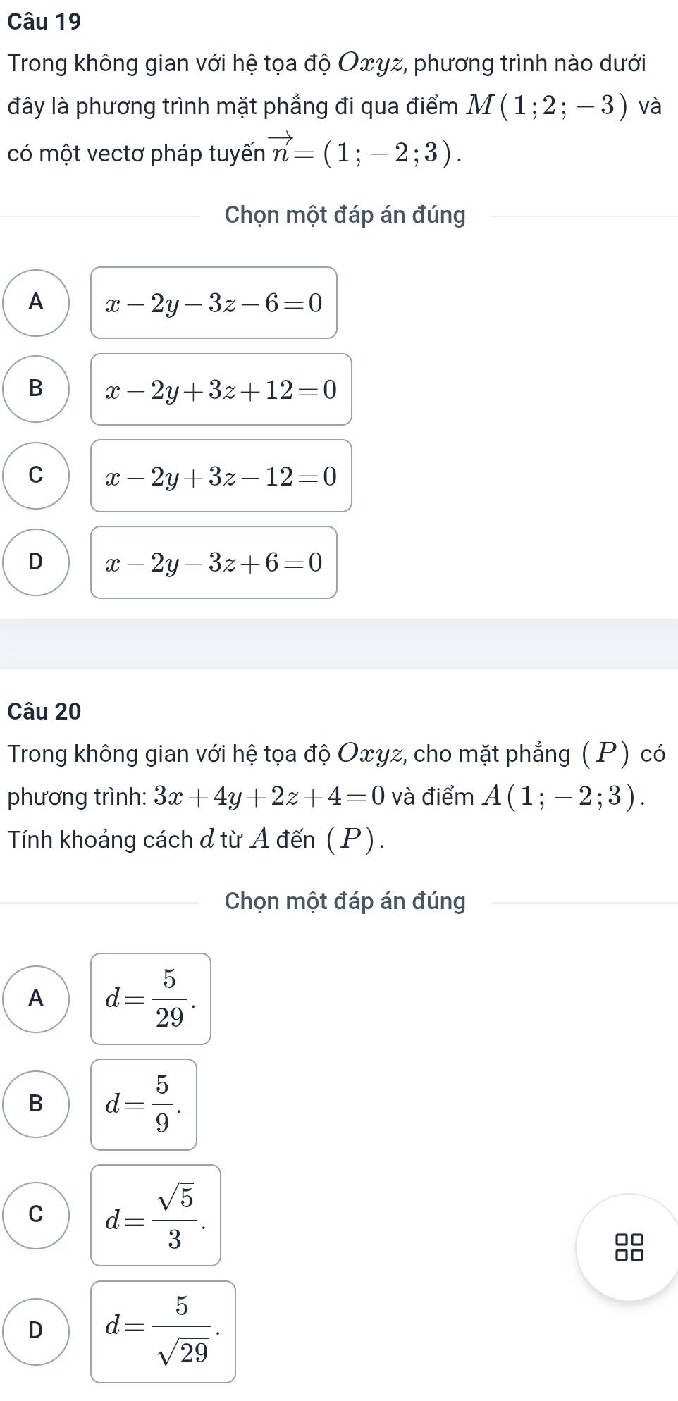 Trong không gian với hệ tọa độ Oxγz, phương trình nào dưới
đây là phương trình mặt phẳng đi qua điểm M(1;2;-3) và
có một vectơ pháp tuyến vector n=(1;-2;3). 
Chọn một đáp án đúng
A x-2y-3z-6=0
B x-2y+3z+12=0
C x-2y+3z-12=0
D x-2y-3z+6=0
Câu 20
Trong không gian với hệ tọa độ Oxγz, cho mặt phẳng (P) có
phương trình: 3x+4y+2z+4=0 và điểm A(1;-2;3). 
Tính khoảng cách d từ A đến (P).
Chọn một đáp án đúng
A d= 5/29 .
B d= 5/9 .
C d= sqrt(5)/3 . 
88
D d= 5/sqrt(29) .