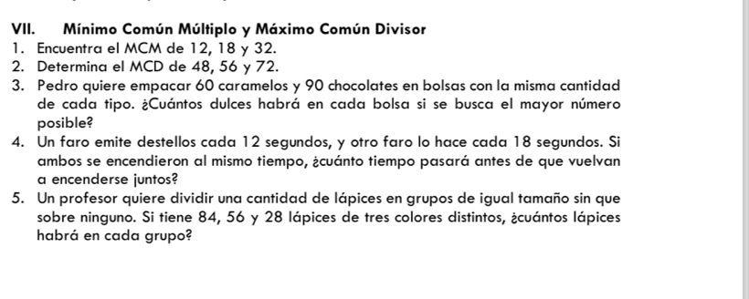 Mínimo Común Múltiplo y Máximo Común Divisor 
1. Encuentra el MCM de 12, 18 y 32. 
2. Determina el MCD de 48, 56 y 72. 
3. Pedro quiere empacar 60 caramelos y 90 chocolates en bolsas con la misma cantidad 
de cada tipo. ¿Cuántos dulces habrá en cada bolsa si se busca el mayor número 
posible? 
4. Un faro emite destellos cada 12 segundos, y otro faro lo hace cada 18 segundos. Si 
ambos se encendieron al mismo tiempo, ¿cuánto tiempo pasará antes de que vuelvan 
a encenderse juntos? 
5. Un profesor quiere dividir una cantidad de lápices en grupos de igual tamaño sin que 
sobre ninguno. Si tiene 84, 56 y 28 lápices de tres colores distintos, ¿cuántos lápices 
habrá en cada grupo?