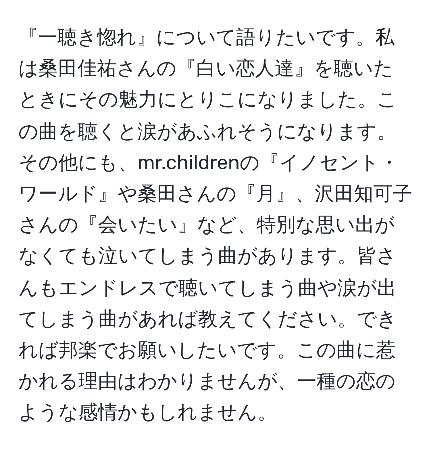 『一聴き惚れ』について語りたいです。私は桑田佳祐さんの『白い恋人達』を聴いたときにその魅力にとりこになりました。この曲を聴くと涙があふれそうになります。その他にも、mr.childrenの『イノセント・ワールド』や桑田さんの『月』、沢田知可子さんの『会いたい』など、特別な思い出がなくても泣いてしまう曲があります。皆さんもエンドレスで聴いてしまう曲や涙が出てしまう曲があれば教えてください。できれば邦楽でお願いしたいです。この曲に惹かれる理由はわかりませんが、一種の恋のような感情かもしれません。