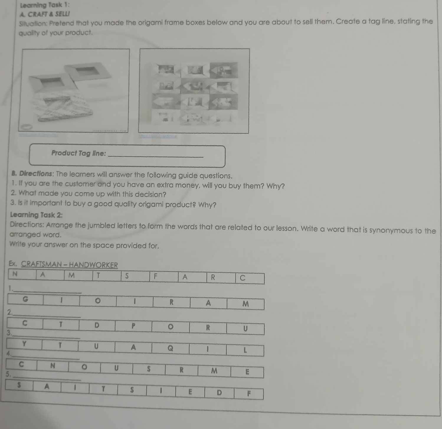 Learning Task 1: 
A. CRAFT & SELL! 
Situation: Pretend that you made the origami frame boxes below and you are about to sell them. Create a tag line, stating the 
quality of your product. 
Product Tag line:_ 
B. Directions: The learners will answer the following guide questions. 
1. If you are the customer and you have an extra money, will you buy them? Why? 
2. What made you come up with this decision? 
3. Is it important to buy a good quality origami product? Why? 
Learning Task 2: 
Directions: Arrange the jumbled letters to form the words that are related to our lesson. Write a word that is synonymous to the 
arranged word. 
Write your answer on the space provided for. 
Ex. CRAFTSMAN - HANDWORKER 
N A M T S F A R C 
1._ 
G 1 。 1 R A M 
2._ 
C 1 D P 。 R U 
3._ 
Y T U A Q 1 L 
4._ 
C N 。 U s R M E 
5._ 
s A 1 7 s 1 E D F