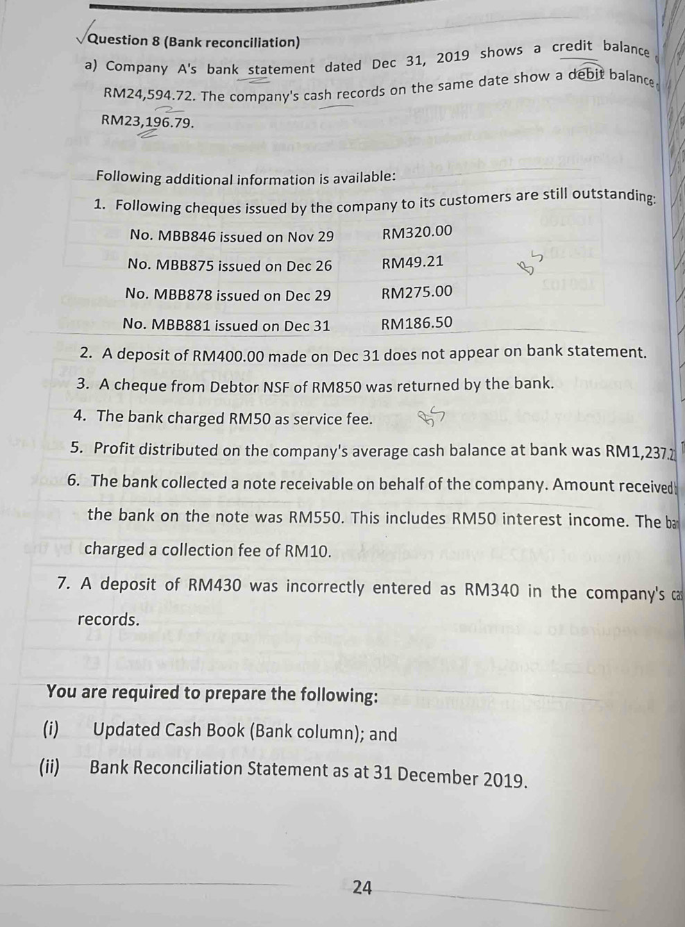 (Bank reconciliation) 
a) Company A's bank statement dated Dec 31, 2019 shows a credit balance
RM24,594.72. The company's cash records on the same date show a debit balance
RM23,196.79. 
Following additional information is available: 
1. Fy to its customers are still outstanding: 
2. A deposit of RM400.00 made on Dec 31 does not appear on bank statement. 
3. A cheque from Debtor NSF of RM850 was returned by the bank. 
4. The bank charged RM50 as service fee. 
5. Profit distributed on the company's average cash balance at bank was RM1,237. 
6. The bank collected a note receivable on behalf of the company. Amount received 
the bank on the note was RM550. This includes RM50 interest income. The ba 
charged a collection fee of RM10. 
7. A deposit of RM430 was incorrectly entered as RM340 in the company's ca 
records. 
You are required to prepare the following: 
(i) Updated Cash Book (Bank column); and 
(ii) Bank Reconciliation Statement as at 31 December 2019. 
24