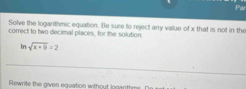 Par 
Solve the logarithmic equation. Be sure to reject any value of x that is not in the 
correct to two decimal places, for the solution. 
In sqrt(x+9)=2
_ 
Rewrite the given equation without logarithms. Do