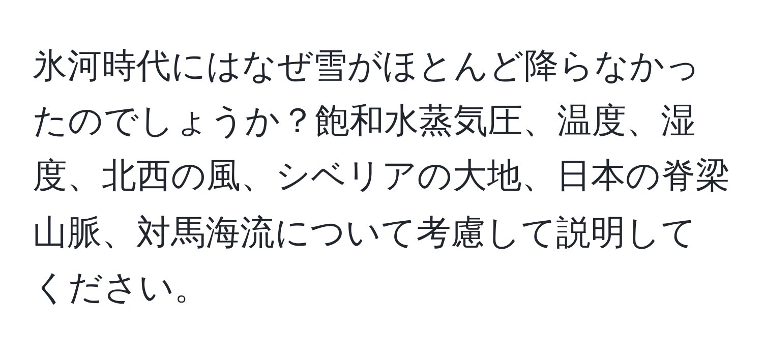 氷河時代にはなぜ雪がほとんど降らなかったのでしょうか？飽和水蒸気圧、温度、湿度、北西の風、シベリアの大地、日本の脊梁山脈、対馬海流について考慮して説明してください。