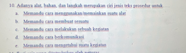 Adanya alat, bahan, dan langkah merupakan ciri jenis teks prosedur untuk
a. Memandu cara menggunakan/memainkan suatu alat
b. Memandu cara membuat sesuatu
c. Memandu cara melakukan sebuah kegiatan
d. Memandu cara berkomunikasi
e. Memandu cara mengetahui suatu kegiatan