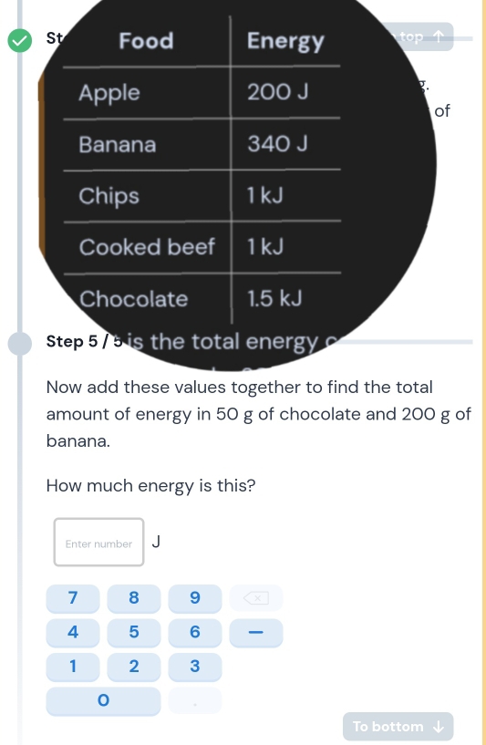 St Food Energy 
Apple 200 J
7. 
of 
Banana 340 J
Chips 1 kJ
Cooked beef 1 kJ
Chocolate 1.5 kJ
Step 5 / 5 is the total energy 
Now add these values together to find the total 
amount of energy in 50 g of chocolate and 200 g of 
banana. 
How much energy is this? 
Enter number J
7 8 9
4 5 6
1 2 3
0
To bottom