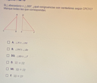 △ abecedario =△ DEF
Marque todas las que correspondan ¿ qué congruencias son verdaderas según CPCTC?
A. ∠ A≌ ∠ m∠
B. ∠ m/n∠ do
DO. ∠ do≌ ∠ F
D. overline AC=overline DE
MI. overline AB=overline DE
F overline AB=overline D