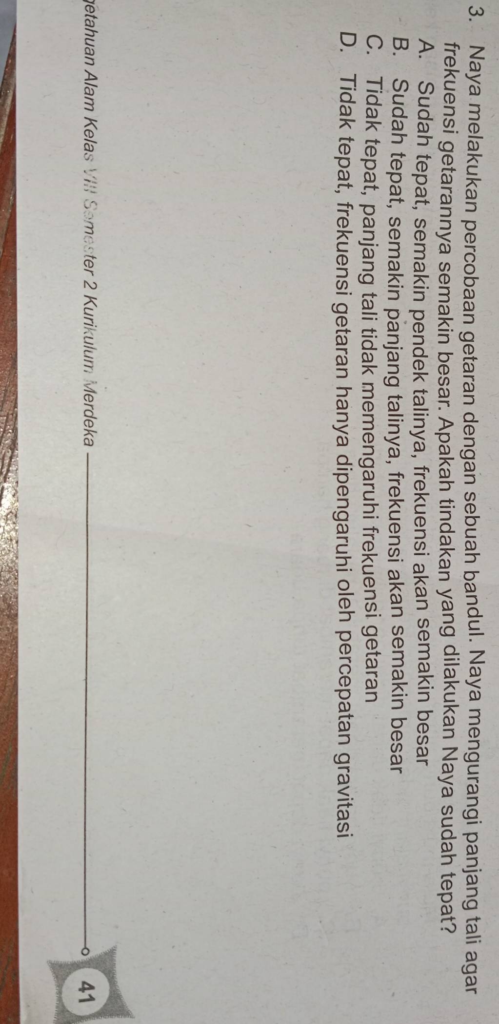 Naya melakukan percobaan getaran dengan sebuah bandul. Naya mengurangi panjang tali agar
frekuensi getarannya semakin besar. Apakah tindakan yang dilakukan Naya sudah tepat?
A. Sudah tepat, semakin pendek talinya, frekuensi akan semakin besar
B. Sudah tepat, semakin panjang talinya, frekuensi akan semakin besar
C. Tidak tepat, panjang tali tidak memengaruhi frekuensi getaran
D. Tidak tepat, frekuensi getaran hanya dipengaruhi oleh percepatan gravitasi
getahuan Alam Kelas VIII Semester 2 Kurikulum Merdeka
41