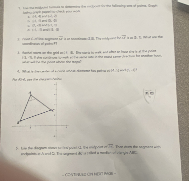 Use the midpoint formula to determine the midpoint for the following sets of points. Graph
(using graph paper) to check your work.
(-4,4) and (-2,2) .b. (-1,1) and (5,-5)
C (7,-3) and (-1,1)
d. (-1,-1) and (-5,-5)
2. Point G of line segment overline GF is at coordinate (2,5). The midpoint for overline GF is at (5,1). What are the
coordinates of point F?
3. Rachel starts on the grid at (-4,-5). She starts to walk and after an hour she is at the point
(-3,-1). If she continues to walk at the same rate in the exact same direction for another hour,
what will be the point where she stops?
4. What is the center of a circle whose diameter has points at (-1,5) and (5,-1) ?
.
5. Use the diagram above to find point Q, the midpoint of overline BC. Then draw the segment with
endpoints at A and Q. The segment overline AQ is called a median of triangle ABC.
- CONTINUED ON NEXT PAGE -