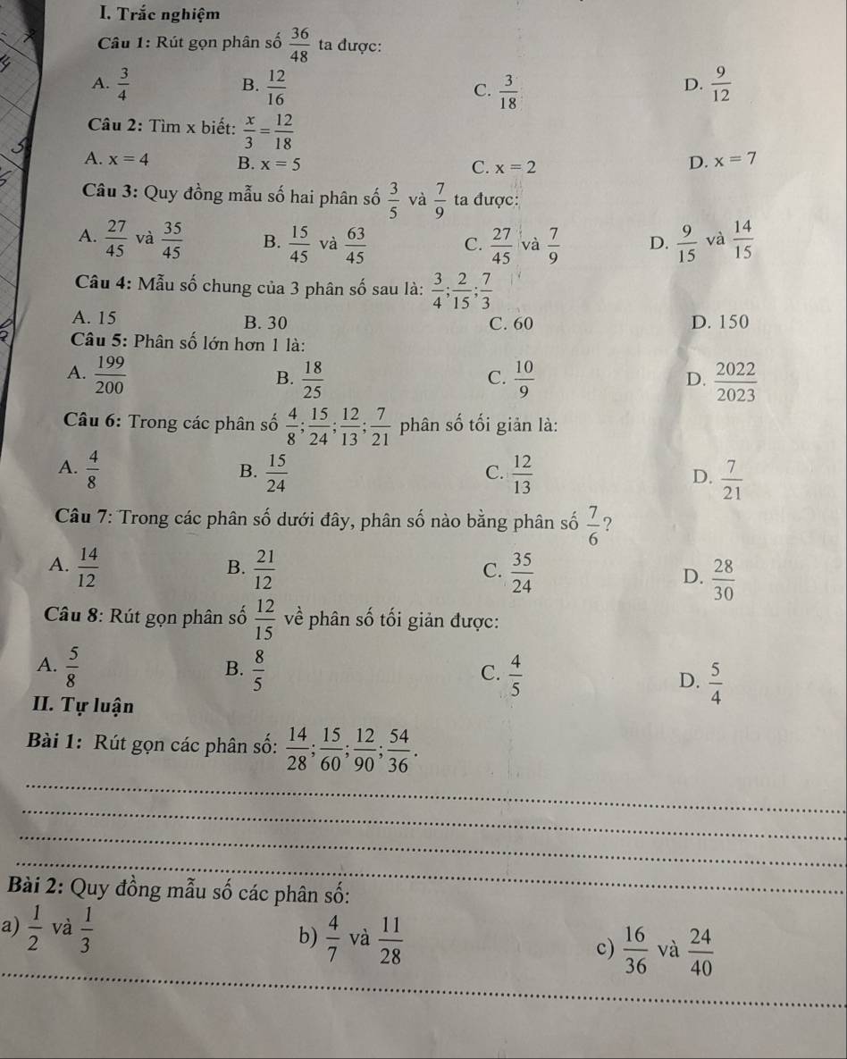 Trắc nghiệm
Câu 1: Rút gọn phân số  36/48  ta được:
A.  3/4   12/16   3/18   9/12 
B.
C.
D.
Câu 2: Tìm x biết:  x/3 = 12/18 
A. x=4 B. x=5 D. x=7
C. x=2
Câu 3: Quy đồng mẫu số hai phân số  3/5  và  7/9  ta được:
A.  27/45  và  35/45  B.  15/45  và  63/45  C.  27/45  và  7/9  D.  9/15  và  14/15 
Câu 4: Mẫu số chung của 3 phân số sau là:  3/4 ; 2/15 ; 7/3 
A. 15 B. 30 C. 60 D. 150
2  Câu 5: Phân số lớn hơn 1 là:
A.  199/200   18/25   10/9   2022/2023 
B.
C.
D.
Câu 6: Trong các phân số  4/8 ; 15/24 ; 12/13 ; 7/21  phân số tối giản là:
A.  4/8   15/24   12/13   7/21 
B.
C.
D.
Câu 7: Trong các phân số dưới đây, phân số nào bằng phân số  7/6  ?
B.
A.  14/12   21/12   35/24  D.  28/30 
C.
Câu 8: Rút gọn phân số  12/15  về phân số tối giản được:
B.
A.  5/8   8/5   4/5  D.  5/4 
C.
II. Tự luận
_
Bài 1: Rút gọn các phân số:  14/28 ; 15/60 ; 12/90 ; 54/36 .
_
_
_
Bài 2: Quy đồng mẫu số các phân số:
_
a)  1/2  và  1/3  b)  4/7  và  11/28  c)  16/36  và  24/40 
_
__