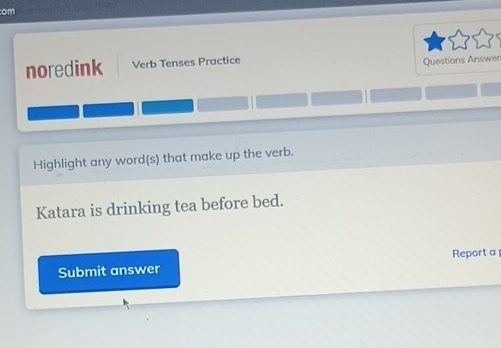 om 
noredink Verb Tenses Practice 
Questions Answen 
Highlight any word(s) that make up the verb. 
Katara is drinking tea before bed. 
Submit answer Report a