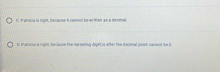 C. Patricia is right, because 6 cannot be written as a decimal.
D. Patricia is right, because the repeating digit(s) after the decimal point cannot be 0.