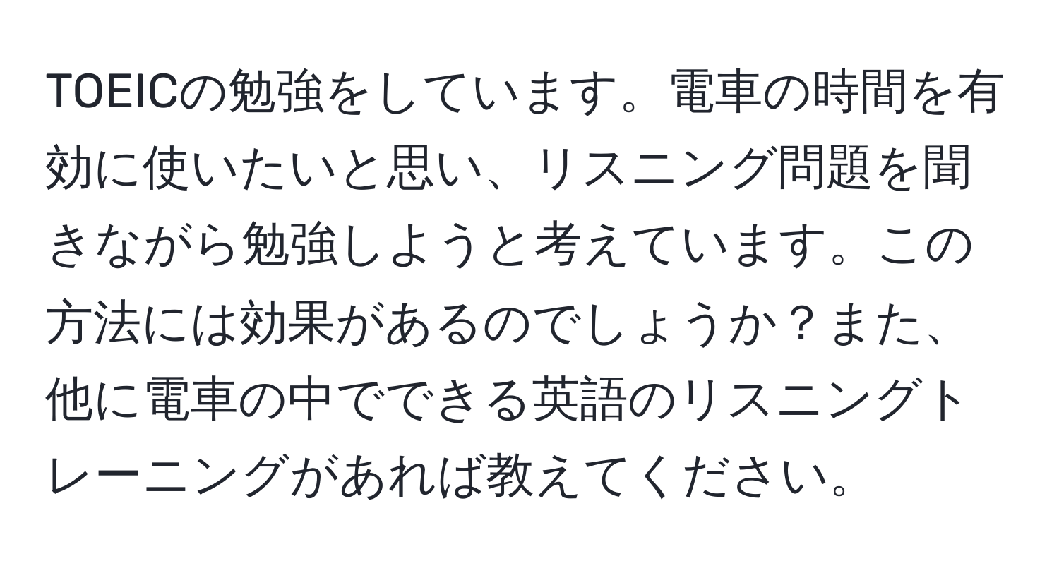 TOEICの勉強をしています。電車の時間を有効に使いたいと思い、リスニング問題を聞きながら勉強しようと考えています。この方法には効果があるのでしょうか？また、他に電車の中でできる英語のリスニングトレーニングがあれば教えてください。