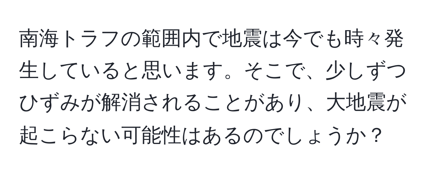 南海トラフの範囲内で地震は今でも時々発生していると思います。そこで、少しずつひずみが解消されることがあり、大地震が起こらない可能性はあるのでしょうか？