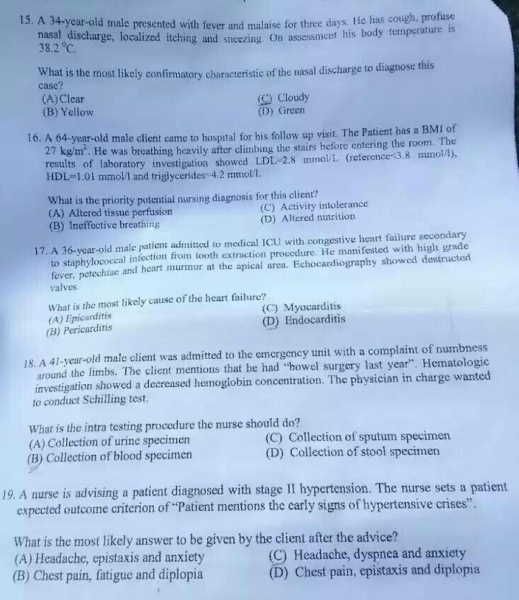 A 34-year-old male presented with fever and malaise for three days. He has cough, profuse
nasal discharge, localized itching and sneezing. On assessment his body temperature is
38.2°C
What is the most likely confirmatory characteristic of the nasal discharge to diagnose this
case?
(A)Clear C) Cloudy
(B) Yellow (D) Green
16. A 64-year-old male client came to hospital for his follow up visit. The Patient has a BMI of
27kg/m^2. He was breathing heavily after climbing the stairs before entering the room. The
results of laboratory investigation showed LDL=2.8 mmol/L (reference<3.8 mmol/l),
HD 1= 1.01 mmol/l and triglycerides=4.2 mmol/l.
What is the priority potential nursing diagnosis for this client?
(A) Altered tissue perfusion (C) Activity intolerance
(B) Ineffective breathing (D) Altered nutrition
17. A 36-year-old male patient admitted to medical ICU with congestive heart failure secondary
to staphylococcal infection from tooth extraction procedure. He manifested with high grade
fever, petechiae and heart murmur at the apical area. Echocardiography showed destructed
valves.
What is the most likely cause of the heart failure?
(B) Pericarditis (A) Epicarditis (C) Myocarditis
(D) Endocarditis
18. A 41-year-old male client was admitted to the emergency unit with a complaint of numbness
around the limbs. The client mentions that he had “bowel surgery last year”. Hematologic
investigation showed a decreased hemoglobin concentration. The physician in charge wanted
to conduct Schilling test.
What is the intra testing procedure the nurse should do?
(A) Collection of urine specimen (C) Collection of sputum specimen
(B) Collection of blood specimen (D) Collection of stool specimen
19. A nurse is advising a patient diagnosed with stage II hypertension. The nurse sets a patient
expected outcome criterion of “Patient mentions the early signs of hypertensive crises”.
What is the most likely answer to be given by the client after the advice?
(A) Headache, epistaxis and anxiety (C) Headache, dyspnea and anxiety
(B) Chest pain, fatigue and diplopia (D) Chest pain, epistaxis and diplopia