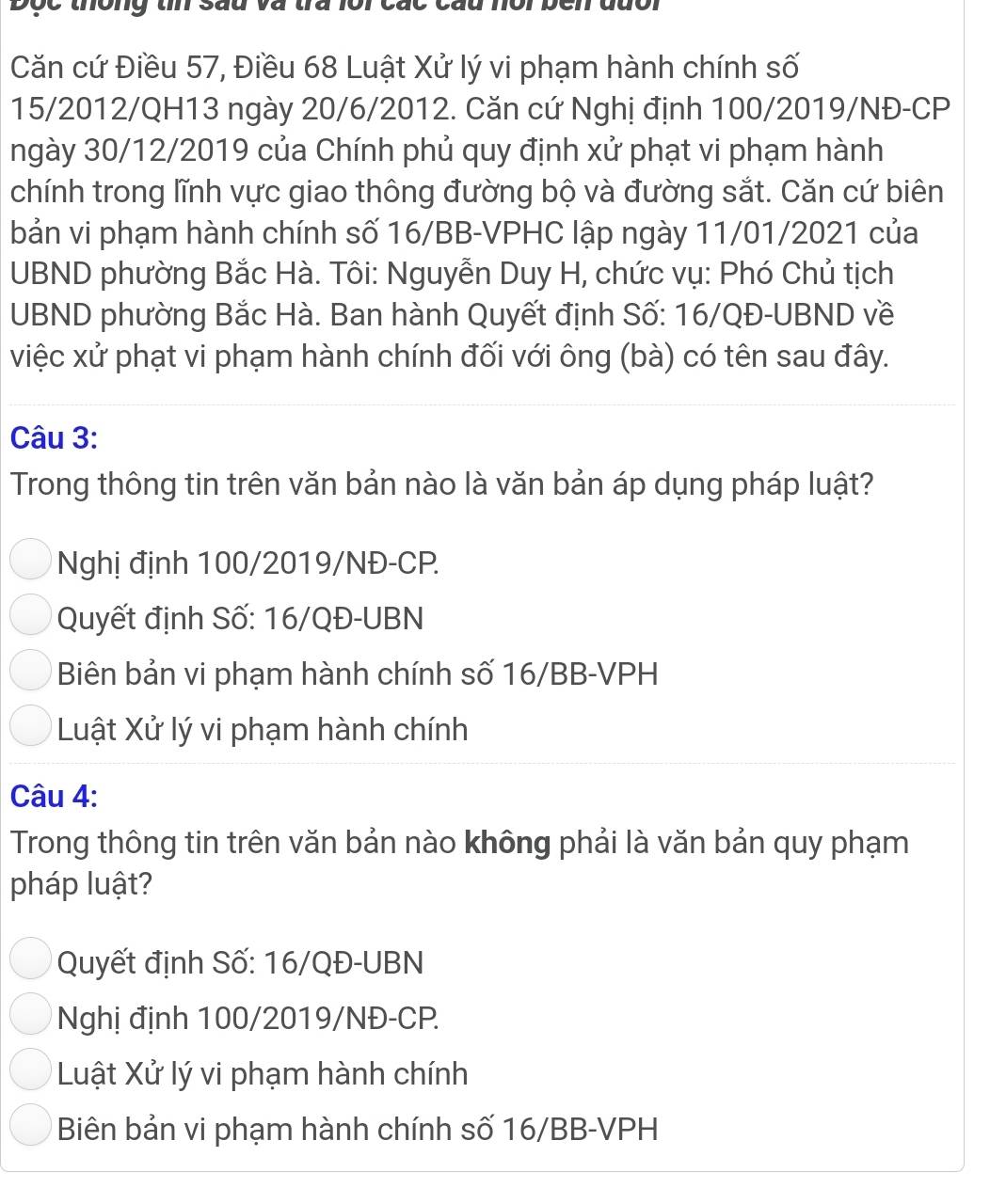 thông tn sau
Căn cứ Điều 57, Điều 68 Luật Xử lý vi phạm hành chính số
15/2012/QH13 ngày 20/6/2012. Căn cứ Nghị định 100/2019/NĐ-CP
ngày 30/12/2019 của Chính phủ quy định xử phạt vi phạm hành
chính trong lĩnh vực giao thông đường bộ và đường sắt. Căn cứ biên
bản vi phạm hành chính số 16/BB-VPHC lập ngày 11/01/2021 của
UBND phường Bắc Hà. Tôi: Nguyễn Duy H, chức vụ: Phó Chủ tịch
UBND phường Bắc Hà. Ban hành Quyết định Số: 16/QĐ-UBND về
việc xử phạt vi phạm hành chính đối với ông (bà) có tên sau đây.
Câu 3:
Trong thông tin trên văn bản nào là văn bản áp dụng pháp luật?
Nghị định 100/2019/NĐ-CP.
Quyết định Số: 16/QĐ-UBN
Biên bản vi phạm hành chính số 16/BB-VPH
Luật Xử lý vi phạm hành chính
Câu 4:
Trong thông tin trên văn bản nào không phải là văn bản quy phạm
pháp luật?
Quyết định Số: 16/QĐ-UBN
Nghị định 100/2019/NĐ-CP.
Luật Xử lý vi phạm hành chính
Biên bản vi phạm hành chính số 16/BB-VPH