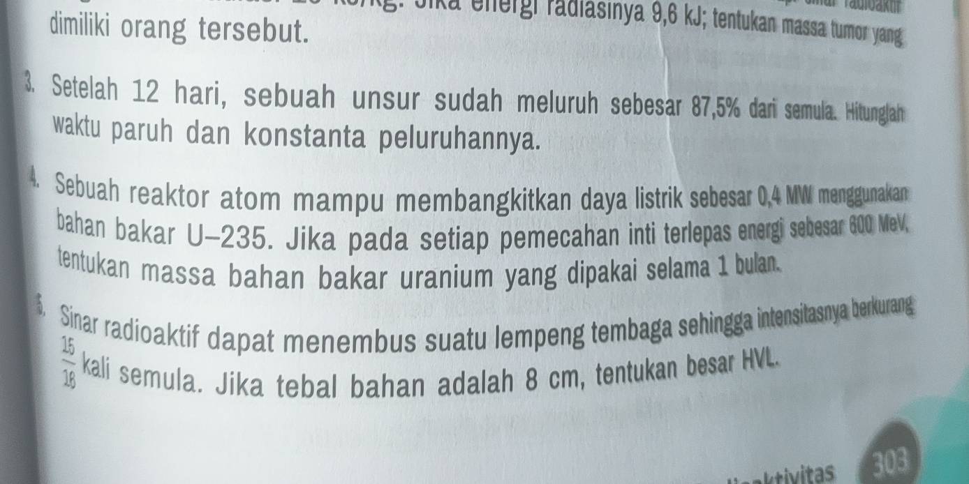 Jika energi radiasinya 9,6 kJ; tentukan massa tumor yang 
dimiliki orang tersebut. 
3. Setelah 12 hari, sebuah unsur sudah meluruh sebesar 87,5% dari semula. Hitunglah 
waktu paruh dan konstanta peluruhannya. 
4. Sebuah reaktor atom mampu membangkitkan daya listrik sebesar 0,4 MW menggunakan 
bahan bakar U-235. Jika pada setiap pemecahan inti terlepas energi sebesar 600 MeV, 
tentukan massa bahan bakar uranium yang dipakai selama 1 bulan. 
$. Sinar radioaktif dapat menembus suatu lempeng tembaga sehingga intensitasnya berkurang
 15/16  kali semula. Jika tebal bahan adalah 8 cm, tentukan besar HVL. 
303