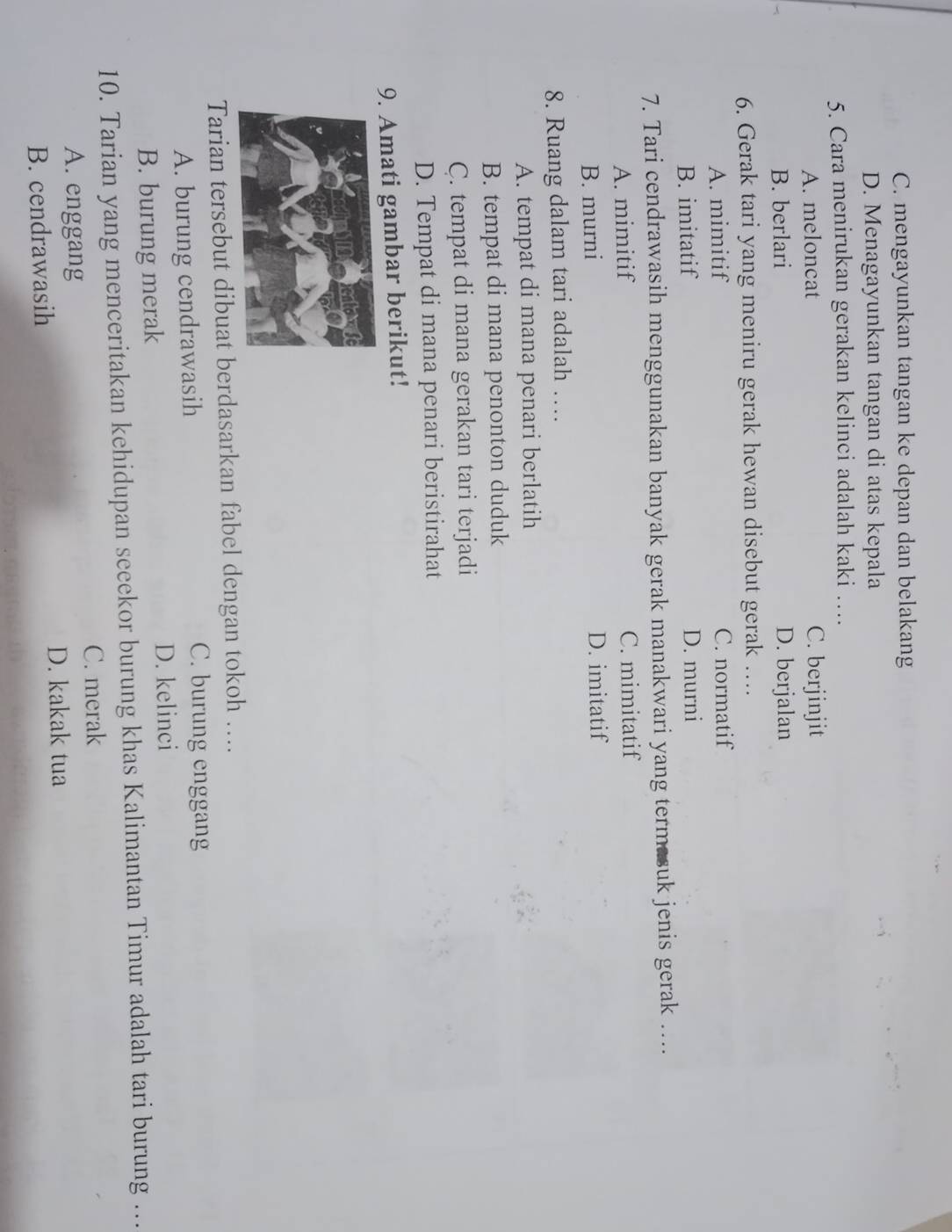 C. mengayunkan tangan ke depan dan belakang
D. Menagayunkan tangan di atas kepala
5. Cara menirukan gerakan kelinci adalah kaki …
A. meloncat C. berjinjit
B. berlari D. berjalan
6. Gerak tari yang meniru gerak hewan disebut gerak ….
A. mimitif C. normatif
B. imitatif D. murni
7. Tari cendrawasih menggunakan banyak gerak manakwari yang termasuk jenis gerak …...
A. mimitif C. mimitatif
B. murni D. imitatif
8. Ruang dalam tari adalah …
A. tempat di mana penari berlatih
B. tempat di mana penonton duduk
C. tempat di mana gerakan tari terjadi
D. Tempat di mana penari beristirahat
9. Amati gambar berikut!
Tarian tersebut dibuat berdasarkan fabel dengan tokoh ….
A. burung cendrawasih
C. burung enggang
B. burung merak D. kelinci
10. Tarian yang menceritakan kehidupan seeekor burung khas Kalimantan Timur adalah tari burung …
C. merak
A. enggang
B. cendrawasih D. kakak tua