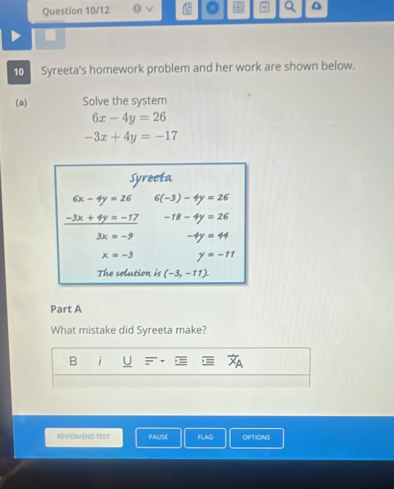 Question 10/12 U v Q
a 
10 Syreeta's homework problem and her work are shown below.
(a) Solve the system
6x-4y=26
-3x+4y=-17
Part A
What mistake did Syreeta make?
B i U
REVIEW/END TEST PAUSE FLAG OPTIONS