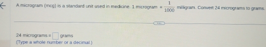 A microgram (mcg) is a standard unit used in medicine. 1 microgram = 1/1000  milligram. Convert 24 micrograms to grams.
24 micrograms =□ grams
(Type a whole number or a decimal.)