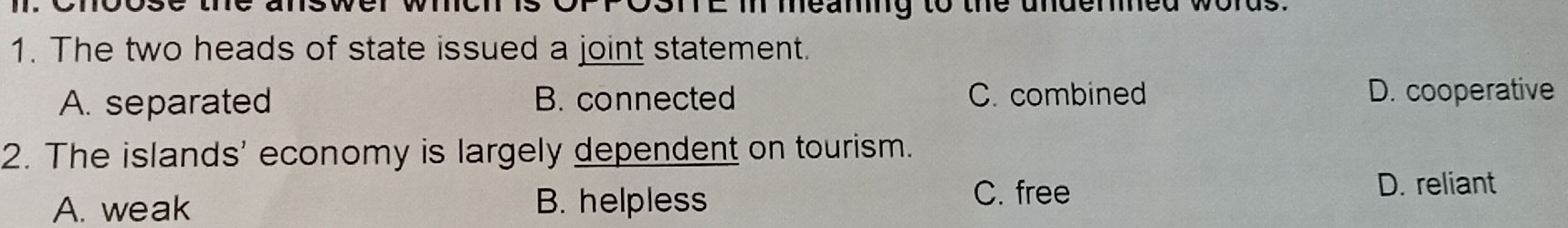 TE m meaning to the undered 
1. The two heads of state issued a joint statement.
A. separated B. connected C. combined D. cooperative
2. The islands' economy is largely dependent on tourism.
A. weak B. helpless
C. free D. reliant