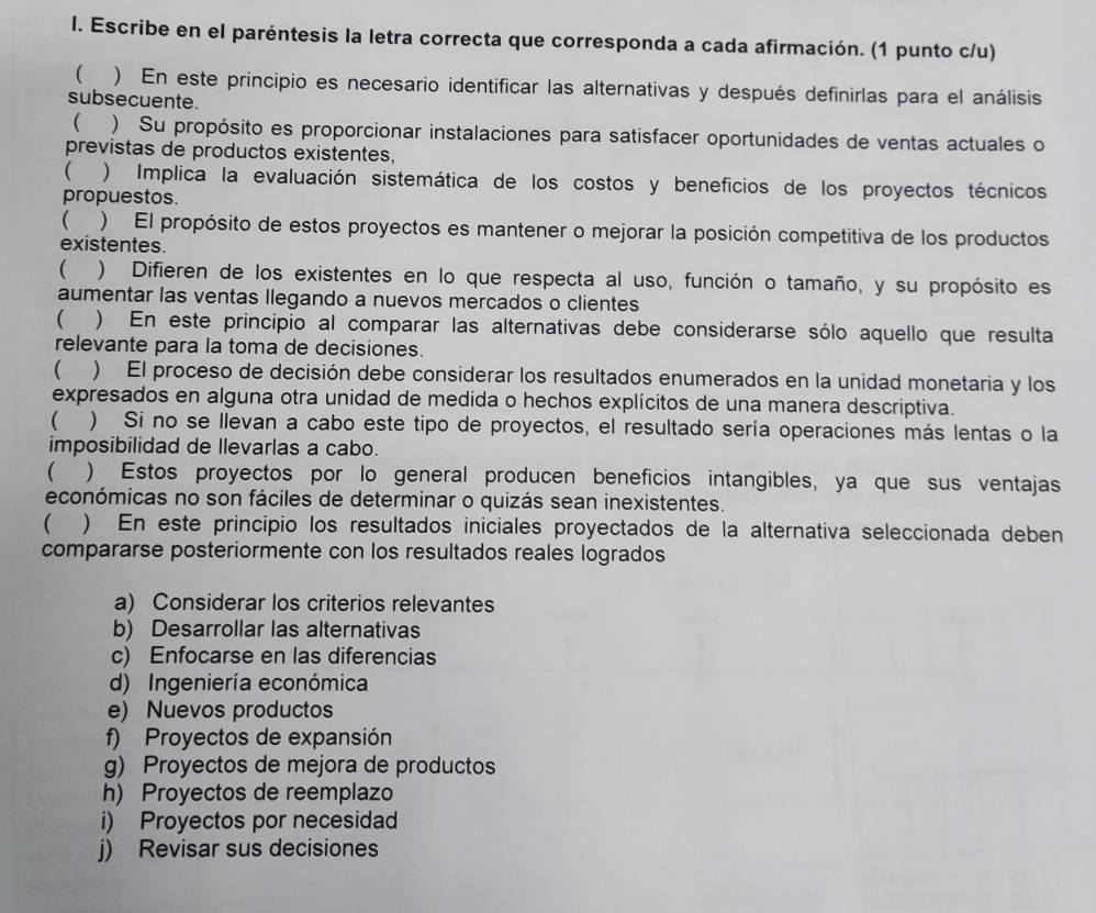 Escribe en el paréntesis la letra correcta que corresponda a cada afirmación. (1 punto c/u)
 ) En este principio es necesario identificar las alternativas y después definirlas para el análisis
subsecuente.
  ) Su propósito es proporcionar instalaciones para satisfacer oportunidades de ventas actuales o
previstas de productos existentes.
(  ) Implica la evaluación sistemática de los costos y beneficios de los proyectos técnicos
propuestos.
  )  El propósito de estos proyectos es mantener o mejorar la posición competitiva de los productos
existentes.
 ) Difieren de los existentes en lo que respecta al uso, función o tamaño, y su propósito es
aumentar las ventas llegando a nuevos mercados o clientes
( ) En este principio al comparar las alternativas debe considerarse sólo aquello que resulta
relevante para la toma de decisiones.
 ) El proceso de decisión debe considerar los resultados enumerados en la unidad monetaria y los
expresados en alguna otra unidad de medida o hechos explícitos de una manera descriptiva.
( ) Si no se llevan a cabo este tipo de proyectos, el resultado sería operaciones más lentas o la
imposibilidad de llevarlas a cabo.
 ) Estos proyectos por lo general producen beneficios intangibles, ya que sus ventajas
económicas no son fáciles de determinar o quizás sean inexistentes.
 ) En este principio los resultados iniciales proyectados de la alternativa seleccionada deben
compararse posteriormente con los resultados reales logrados
a) Considerar los criterios relevantes
b) Desarrollar las alternativas
c) Enfocarse en las diferencias
d) Ingeniería económica
e) Nuevos productos
f) Proyectos de expansión
g) Proyectos de mejora de productos
h) Proyectos de reemplazo
i) Proyectos por necesidad
j) Revisar sus decisiones