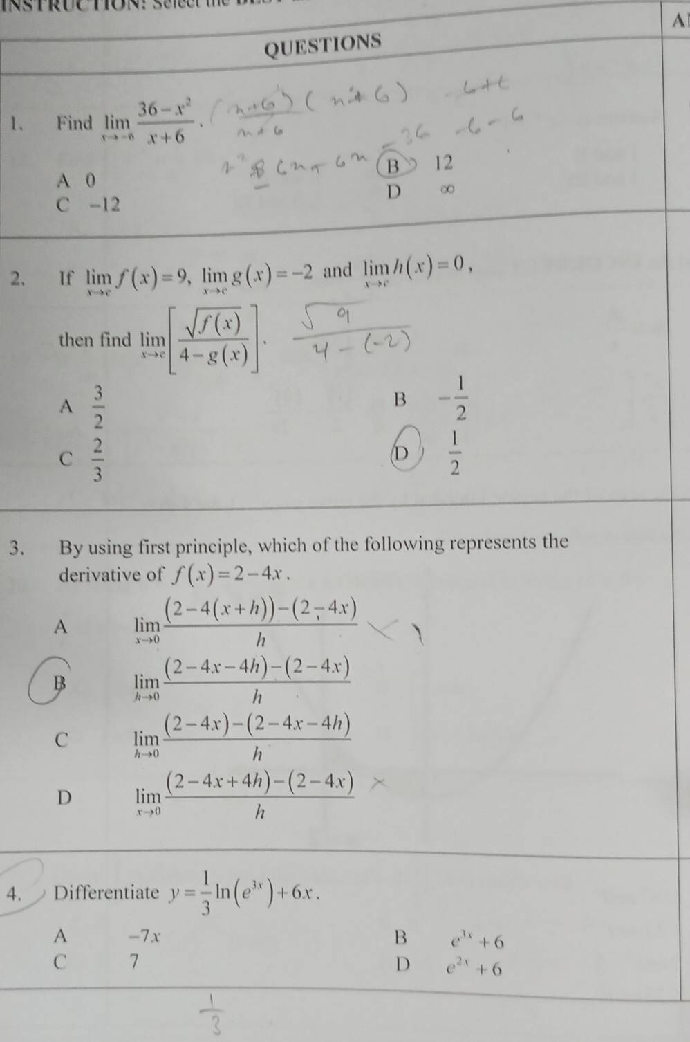 A
QUESTIONS
1. Find limlimits _xto -6 (36-x^2)/x+6 .
B 12
A 0
D ∞
C -12
2. If limlimits _xto cf(x)=9, limlimits _xto cg(x)=-2 and limlimits _xto ch(x)=0, 
then find limlimits _xto c[ sqrt(f(x))/4-g(x) ].
A  3/2 
B - 1/2 
C  2/3 
D  1/2 
3. By using first principle, which of the following represents the
derivative of f(x)=2-4x. 
A limlimits _xto 0 ((2-4(x+h))-(2-4x))/h 
B limlimits _hto 0 ((2-4x-4h)-(2-4x))/h 
C limlimits _hto 0 ((2-4x)-(2-4x-4h))/h 
D limlimits _xto 0 ((2-4x+4h)-(2-4x))/h 
4. Differentiate y= 1/3 ln (e^(3x))+6x.
A -7x B e^(3x)+6
C 7
D e^(2x)+6