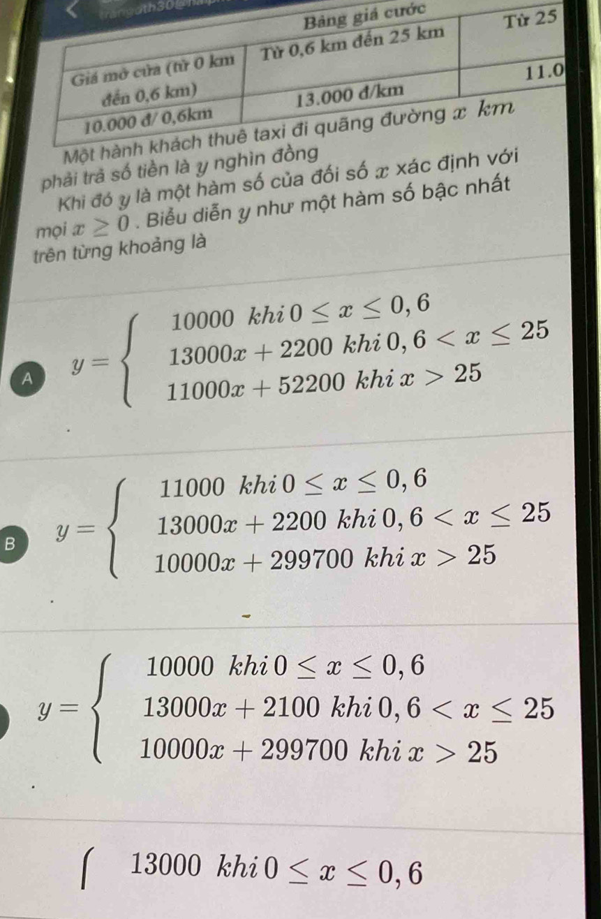 th300
phải trả số tiền là y ng
Khi đó y là một hàm số của đối số x xác đị
mọi x≥ 0. Biểu diễn y như một hàm số bậc nhất
trên từng khoảng là
A y=beginarrayl 10000khi0≤ x≤ 0,6 13000x+2200khi0,6 25endarray.
B y=beginarrayl 11000khi0≤ x≤ 0,6 13000x+2200khi0,6 25endarray.
y=beginarrayl 10000khi0≤ x≤ 0,6 13000x+2100khi0,6 25endarray.
( 13000 khi 0≤ x≤ 0,6