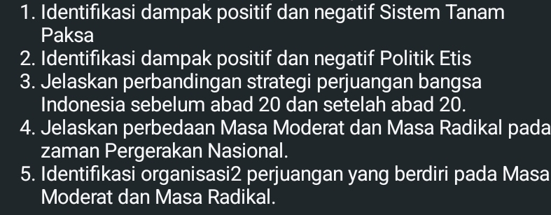 Identifıkasi dampak positif dan negatif Sistem Tanam 
Paksa 
2. Identifikasi dampak positif dan negatif Politik Etis 
3. Jelaskan perbandingan strategi perjuangan bangsa 
Indonesia sebelum abad 20 dan setelah abad 20. 
4. Jelaskan perbedaan Masa Moderat dan Masa Radikal pada 
zaman Pergerakan Nasional. 
5. Identifikasi organisasi2 perjuangan yang berdiri pada Masa 
Moderat dan Masa Radikal.