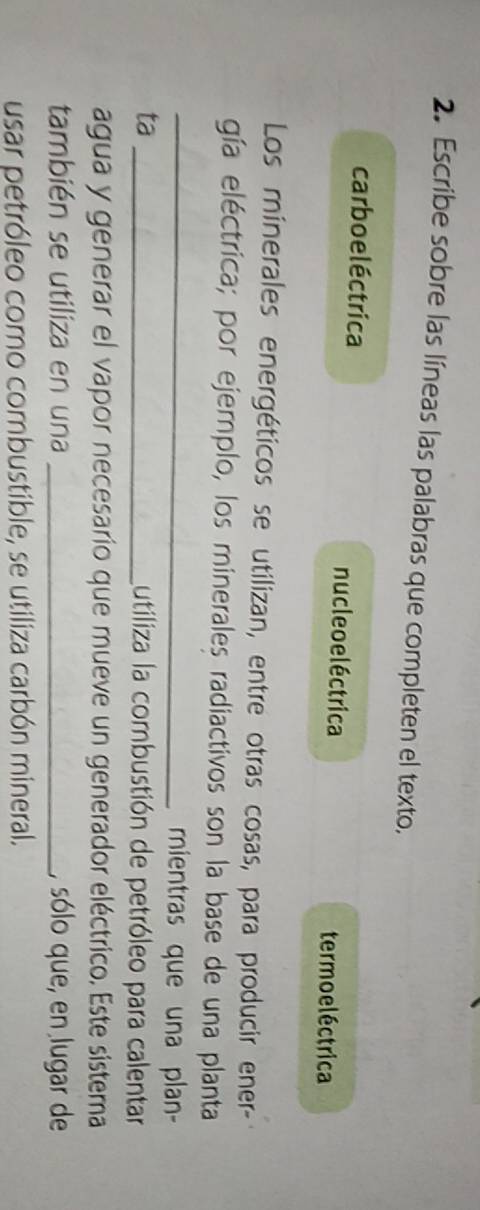 Escribe sobre las líneas las palabras que completen el texto. 
carbo e léctrica nucle o eléctrica 
termo eléctrica 
Los minerales energéticos se utilizan, entre otras cosas, para producir ener- 
gía eléctrica; por ejemplo, los minerales radiactivos son la base de una planta 
_mientras que una plan- 
ta_ 
Lutiliza la combustión de petróleo para calentar 
agua y generar el vapor necesario que mueve un generador eléctrico. Este sistema 
también se utiliza en una _, sólo que, en lugar de 
usar petróleo como combustible, se utiliza carbón mineral.