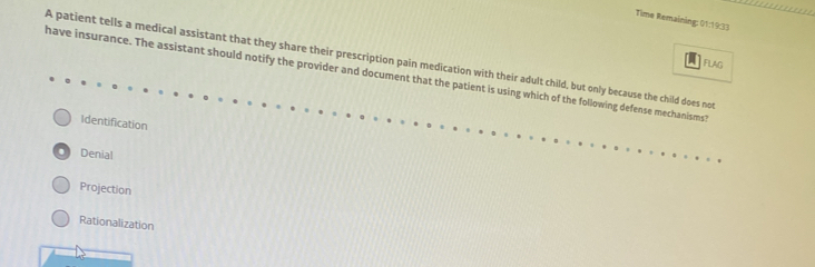 Time Remaining: 01:19:33
A patient tells a medical assistant that they share their prescription pain medication with their adult child, but only because the child does not FLAg
have insurance. The assistant should notify the provider and document that the patient is using which of the following defense mechanisms?
Identification. Denial
Projection
Rationalization