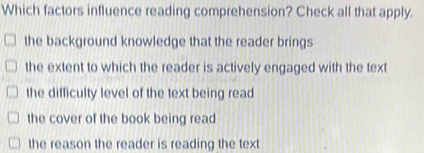 Which factors influence reading comprehension? Check all that apply.
the background knowledge that the reader brings
the extent to which the reader is actively engaged with the text
the difficulty level of the text being read
the cover of the book being read
the reason the reader is reading the text