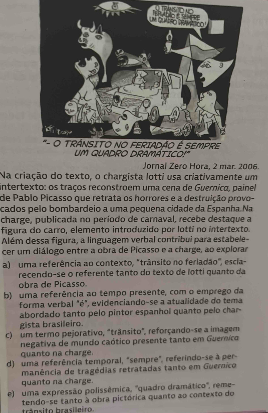 TRA
Jornal Zero Hora, 2 mar. 2006.
Na criação do texto, o chargista lotti usa criativamente um
intertexto: os traços reconstroem uma cena de Guernica, painel
de Pablo Picasso que retrata os horrores e a destruição provo-
cados pelo bombardeio a uma pequena cidade da Espanha.Na
charge, publicada no período de carnaval, recebe destaque a
figura do carro, elemento introduzido por lotti no intertexto.
Além dessa figura, a linguagem verbal contribui para estabele-
cer um diálogo entre a obra de Picasso e a charge, ao explorar
a) uma referência ao contexto, “trânsito no feriadão", escla-
recendo-se o referente tanto do texto de lotti quanto da
obra de Picasso.
b) uma referência ao tempo presente, com o emprego da
forma verbal “é”, evidenciando-se a atualidade do tema
abordado tanto pelo pintor espanhol quanto pelo char-
gista brasileiro.
c) um termo pejorativo, “trânsito”, reforçando-se a imagem
negativa de mundo caótico presente tanto em Guernica
quanto na charge.
d) uma referência temporal, "sempre", referindo-se à per-
manência de tragédias retratadas tanto em Guernico
quanto na charge.
e) uma expressão polissêmica, "quadro dramático", reme-
tendo-se tanto à obra pictórica quanto ao contexto do
trânsito brasileiro.