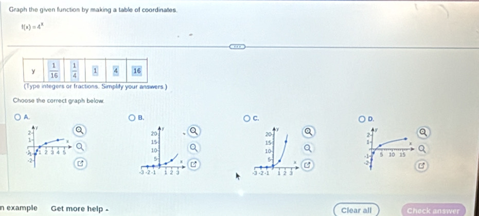 Graph the given function by making a table of coordinates.
f(x)=4^x
(Type integers or fractions. Simplify your answers.)
Choose the correct graph below.
A.
B.
C.
D.
2 a
1 x
  
Q
-1- 5 10 15
B
-2 B
 
n example Get more help Clear all Check answer