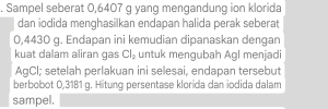 Sampel seberat 0,6407 g yang mengandung ion klorida 
dan iodida menghasilkan endapan halida perak seberat
0,4430 g. Endapan ini kemudian dipanaskan dengan 
kuat dalam aliran gas Cl_2 untuk mengubah Agl menjadi 
AgCl; setelah perlakuan ini selesai, endapan tersebut 
berbobot 0,31B1 g. Hitung persentase klorída dan iodida dalam 
sampel.