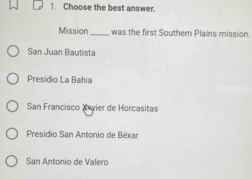 Choose the best answer.
Mission _was the first Southern Plains mission.
San Juan Bautista
Presidio La Bahia
San Francisco Xnvier de Horcasitas
Presidio San Antonio de Béxar
San Antonio de Valero