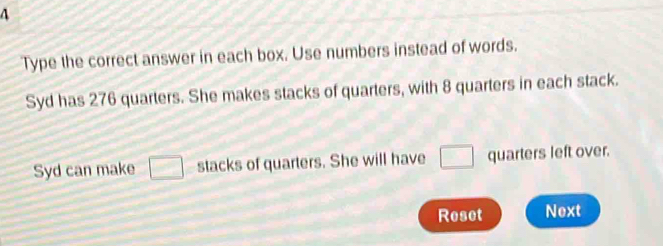 A 
Type the correct answer in each box. Use numbers instead of words. 
Syd has 276 quarters. She makes stacks of quarters, with 8 quarters in each stack. 
Syd can make □ stacks of quarters. She will have □ quarters left over. 
Reset Next