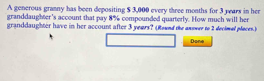 A generous granny has been depositing $ 3,000 every three months for 3 years in her 
granddaughter’s account that pay 8% compounded quarterly. How much will her 
granddaughter have in her account after 3 years? (Round the answer to 2 decimal places.) 
Done